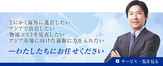 とにかく海外に進出したいアジアで出店したい物流コストを見直したいアジア市場に向けた通販に力を入れたい―わたしたちにお任せくださいサービス一覧を見る